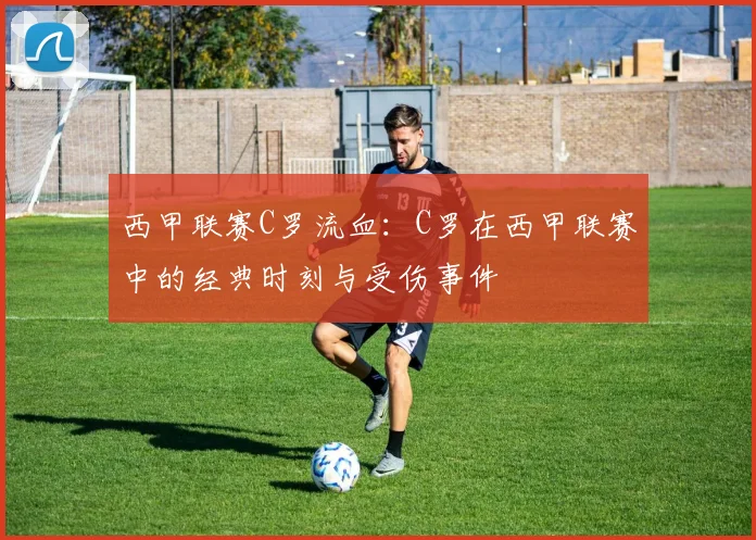 西甲联赛C罗流血：C罗在西甲联赛中的经典时刻与受伤事件