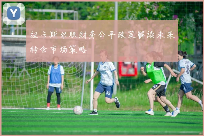 纽卡斯尔联财务公平政策解读未来转会市场策略
