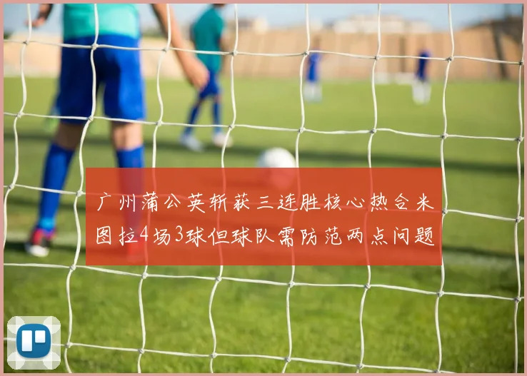 广州蒲公英斩获三连胜核心热合米图拉4场3球但球队需防范两点问题